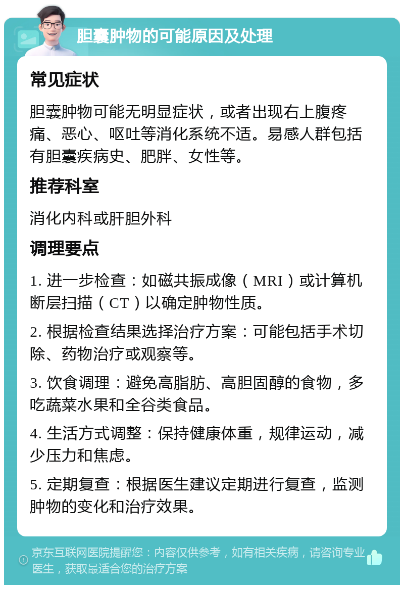 胆囊肿物的可能原因及处理 常见症状 胆囊肿物可能无明显症状，或者出现右上腹疼痛、恶心、呕吐等消化系统不适。易感人群包括有胆囊疾病史、肥胖、女性等。 推荐科室 消化内科或肝胆外科 调理要点 1. 进一步检查：如磁共振成像（MRI）或计算机断层扫描（CT）以确定肿物性质。 2. 根据检查结果选择治疗方案：可能包括手术切除、药物治疗或观察等。 3. 饮食调理：避免高脂肪、高胆固醇的食物，多吃蔬菜水果和全谷类食品。 4. 生活方式调整：保持健康体重，规律运动，减少压力和焦虑。 5. 定期复查：根据医生建议定期进行复查，监测肿物的变化和治疗效果。