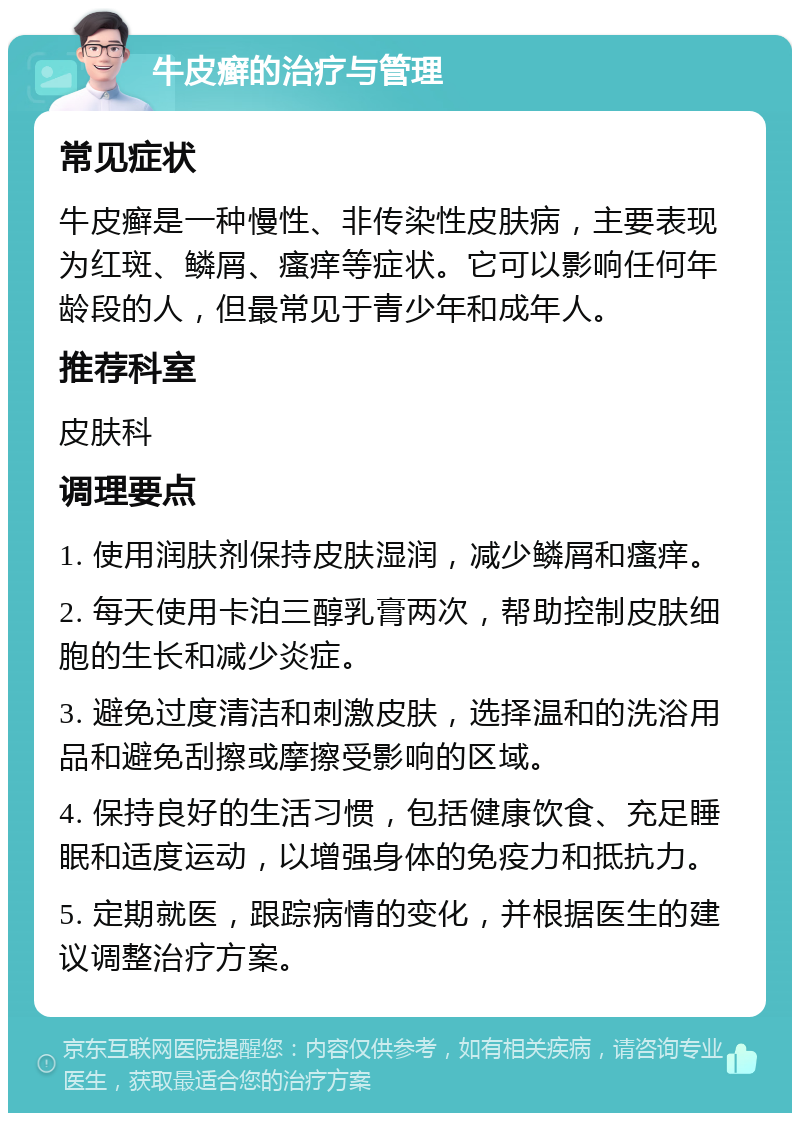 牛皮癣的治疗与管理 常见症状 牛皮癣是一种慢性、非传染性皮肤病，主要表现为红斑、鳞屑、瘙痒等症状。它可以影响任何年龄段的人，但最常见于青少年和成年人。 推荐科室 皮肤科 调理要点 1. 使用润肤剂保持皮肤湿润，减少鳞屑和瘙痒。 2. 每天使用卡泊三醇乳膏两次，帮助控制皮肤细胞的生长和减少炎症。 3. 避免过度清洁和刺激皮肤，选择温和的洗浴用品和避免刮擦或摩擦受影响的区域。 4. 保持良好的生活习惯，包括健康饮食、充足睡眠和适度运动，以增强身体的免疫力和抵抗力。 5. 定期就医，跟踪病情的变化，并根据医生的建议调整治疗方案。