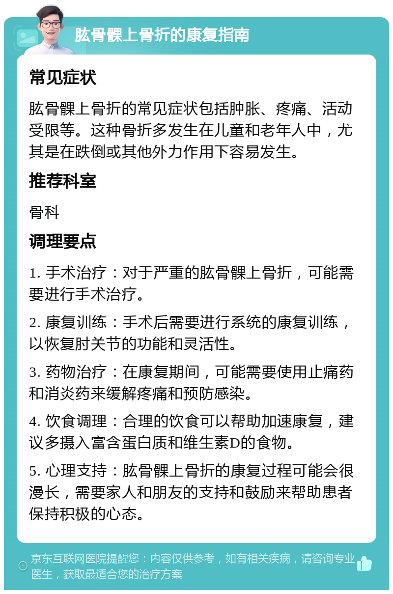 肱骨髁上骨折的康复指南 常见症状 肱骨髁上骨折的常见症状包括肿胀、疼痛、活动受限等。这种骨折多发生在儿童和老年人中，尤其是在跌倒或其他外力作用下容易发生。 推荐科室 骨科 调理要点 1. 手术治疗：对于严重的肱骨髁上骨折，可能需要进行手术治疗。 2. 康复训练：手术后需要进行系统的康复训练，以恢复肘关节的功能和灵活性。 3. 药物治疗：在康复期间，可能需要使用止痛药和消炎药来缓解疼痛和预防感染。 4. 饮食调理：合理的饮食可以帮助加速康复，建议多摄入富含蛋白质和维生素D的食物。 5. 心理支持：肱骨髁上骨折的康复过程可能会很漫长，需要家人和朋友的支持和鼓励来帮助患者保持积极的心态。