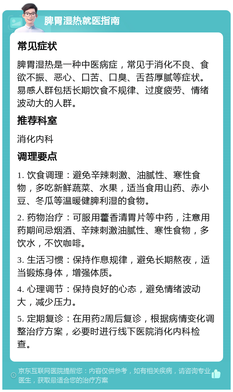 脾胃湿热就医指南 常见症状 脾胃湿热是一种中医病症，常见于消化不良、食欲不振、恶心、口苦、口臭、舌苔厚腻等症状。易感人群包括长期饮食不规律、过度疲劳、情绪波动大的人群。 推荐科室 消化内科 调理要点 1. 饮食调理：避免辛辣刺激、油腻性、寒性食物，多吃新鲜蔬菜、水果，适当食用山药、赤小豆、冬瓜等温暖健脾利湿的食物。 2. 药物治疗：可服用藿香清胃片等中药，注意用药期间忌烟酒、辛辣刺激油腻性、寒性食物，多饮水，不饮咖啡。 3. 生活习惯：保持作息规律，避免长期熬夜，适当锻炼身体，增强体质。 4. 心理调节：保持良好的心态，避免情绪波动大，减少压力。 5. 定期复诊：在用药2周后复诊，根据病情变化调整治疗方案，必要时进行线下医院消化内科检查。