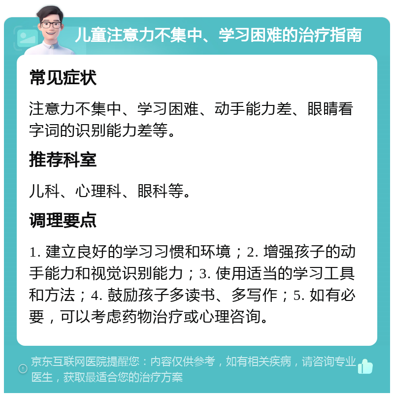 儿童注意力不集中、学习困难的治疗指南 常见症状 注意力不集中、学习困难、动手能力差、眼睛看字词的识别能力差等。 推荐科室 儿科、心理科、眼科等。 调理要点 1. 建立良好的学习习惯和环境；2. 增强孩子的动手能力和视觉识别能力；3. 使用适当的学习工具和方法；4. 鼓励孩子多读书、多写作；5. 如有必要，可以考虑药物治疗或心理咨询。