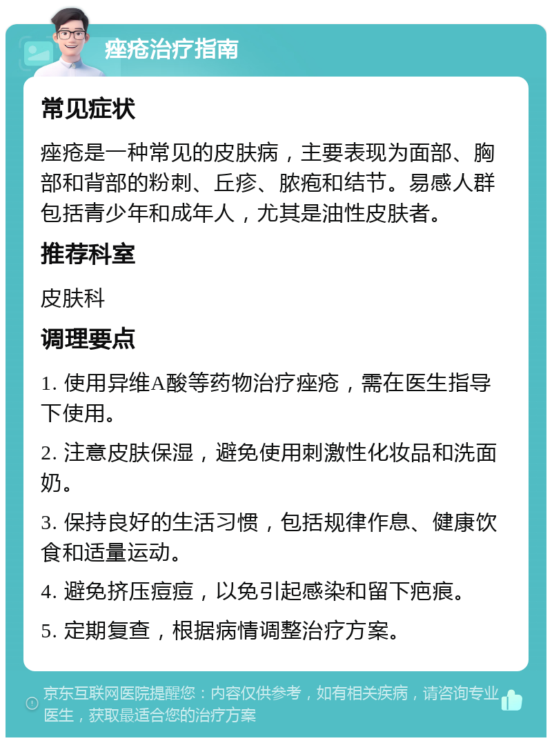 痤疮治疗指南 常见症状 痤疮是一种常见的皮肤病，主要表现为面部、胸部和背部的粉刺、丘疹、脓疱和结节。易感人群包括青少年和成年人，尤其是油性皮肤者。 推荐科室 皮肤科 调理要点 1. 使用异维A酸等药物治疗痤疮，需在医生指导下使用。 2. 注意皮肤保湿，避免使用刺激性化妆品和洗面奶。 3. 保持良好的生活习惯，包括规律作息、健康饮食和适量运动。 4. 避免挤压痘痘，以免引起感染和留下疤痕。 5. 定期复查，根据病情调整治疗方案。