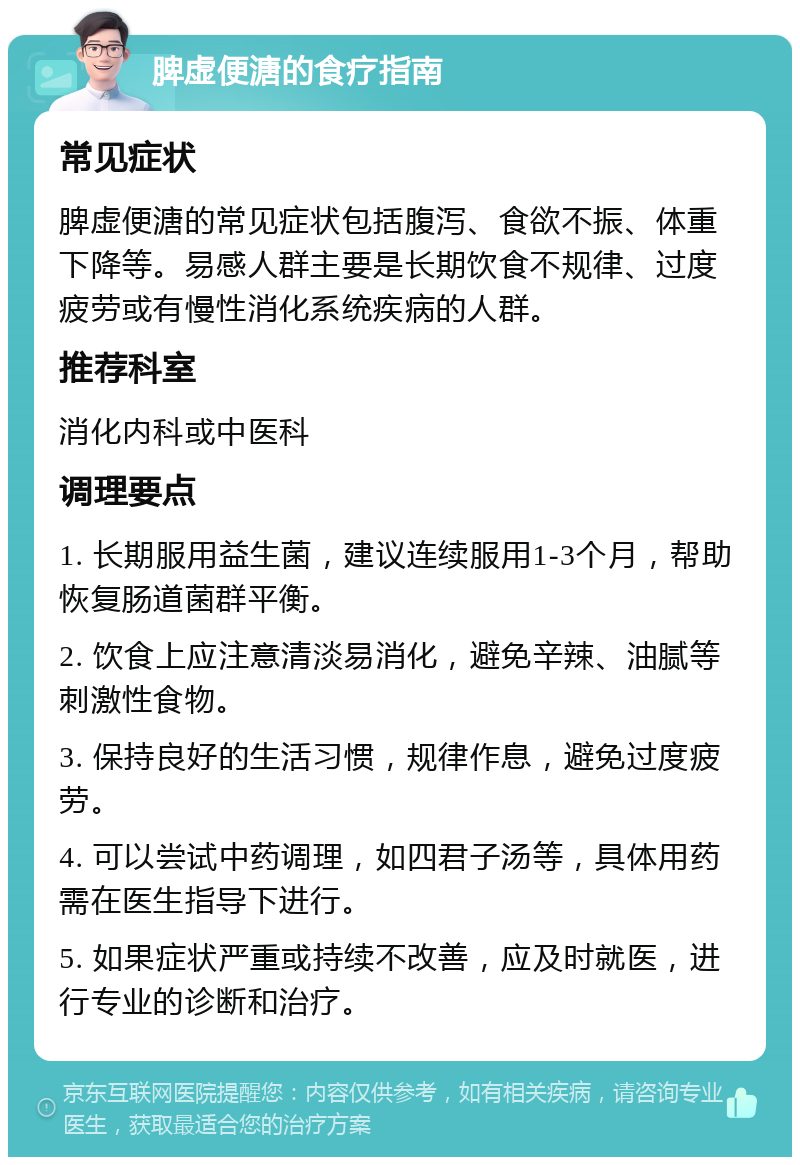 脾虚便溏的食疗指南 常见症状 脾虚便溏的常见症状包括腹泻、食欲不振、体重下降等。易感人群主要是长期饮食不规律、过度疲劳或有慢性消化系统疾病的人群。 推荐科室 消化内科或中医科 调理要点 1. 长期服用益生菌，建议连续服用1-3个月，帮助恢复肠道菌群平衡。 2. 饮食上应注意清淡易消化，避免辛辣、油腻等刺激性食物。 3. 保持良好的生活习惯，规律作息，避免过度疲劳。 4. 可以尝试中药调理，如四君子汤等，具体用药需在医生指导下进行。 5. 如果症状严重或持续不改善，应及时就医，进行专业的诊断和治疗。