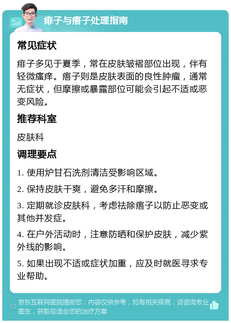 痱子与痦子处理指南 常见症状 痱子多见于夏季，常在皮肤皱褶部位出现，伴有轻微瘙痒。痦子则是皮肤表面的良性肿瘤，通常无症状，但摩擦或暴露部位可能会引起不适或恶变风险。 推荐科室 皮肤科 调理要点 1. 使用炉甘石洗剂清洁受影响区域。 2. 保持皮肤干爽，避免多汗和摩擦。 3. 定期就诊皮肤科，考虑祛除痦子以防止恶变或其他并发症。 4. 在户外活动时，注意防晒和保护皮肤，减少紫外线的影响。 5. 如果出现不适或症状加重，应及时就医寻求专业帮助。