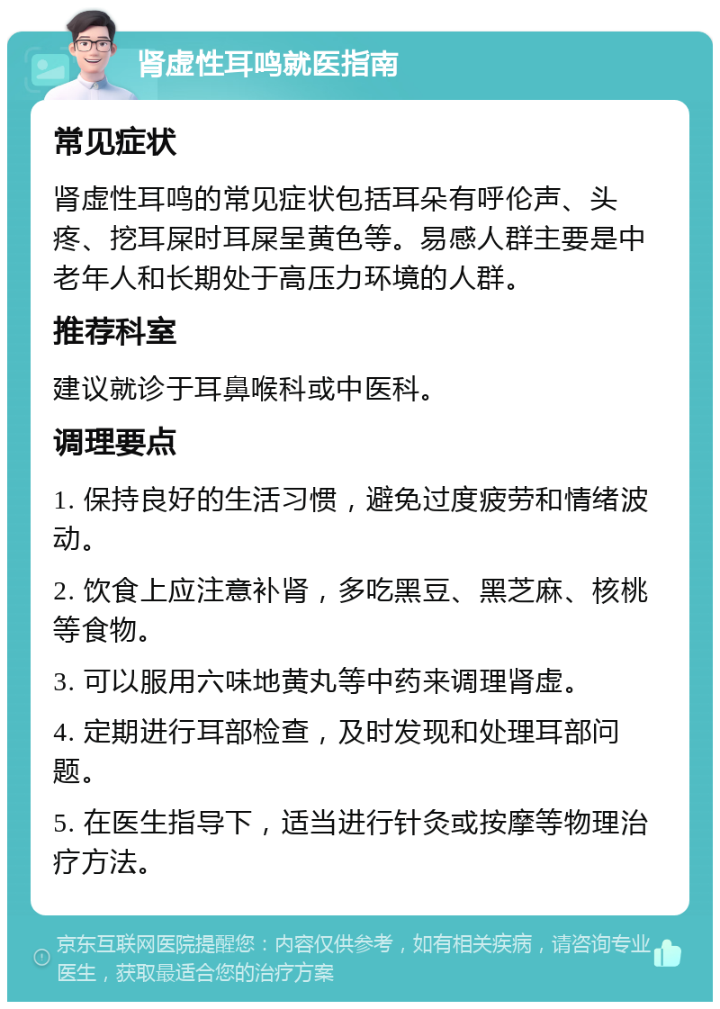 肾虚性耳鸣就医指南 常见症状 肾虚性耳鸣的常见症状包括耳朵有呼伦声、头疼、挖耳屎时耳屎呈黄色等。易感人群主要是中老年人和长期处于高压力环境的人群。 推荐科室 建议就诊于耳鼻喉科或中医科。 调理要点 1. 保持良好的生活习惯，避免过度疲劳和情绪波动。 2. 饮食上应注意补肾，多吃黑豆、黑芝麻、核桃等食物。 3. 可以服用六味地黄丸等中药来调理肾虚。 4. 定期进行耳部检查，及时发现和处理耳部问题。 5. 在医生指导下，适当进行针灸或按摩等物理治疗方法。