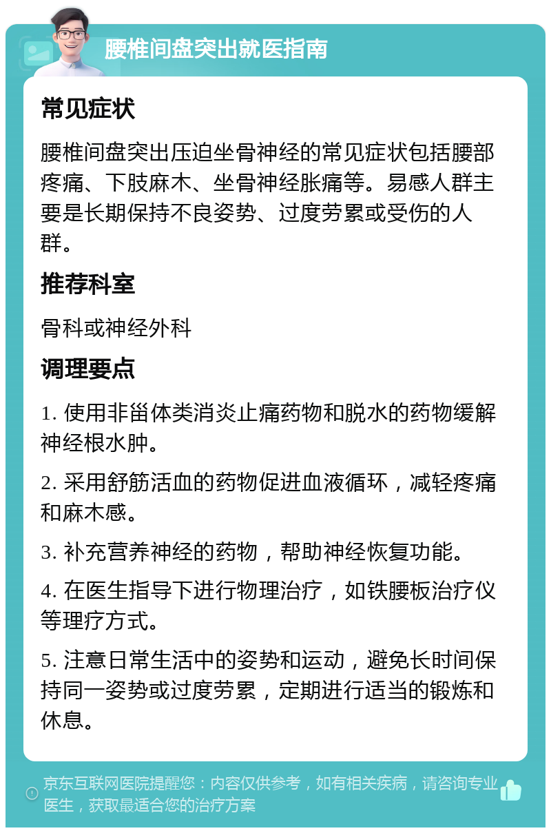 腰椎间盘突出就医指南 常见症状 腰椎间盘突出压迫坐骨神经的常见症状包括腰部疼痛、下肢麻木、坐骨神经胀痛等。易感人群主要是长期保持不良姿势、过度劳累或受伤的人群。 推荐科室 骨科或神经外科 调理要点 1. 使用非甾体类消炎止痛药物和脱水的药物缓解神经根水肿。 2. 采用舒筋活血的药物促进血液循环，减轻疼痛和麻木感。 3. 补充营养神经的药物，帮助神经恢复功能。 4. 在医生指导下进行物理治疗，如铁腰板治疗仪等理疗方式。 5. 注意日常生活中的姿势和运动，避免长时间保持同一姿势或过度劳累，定期进行适当的锻炼和休息。