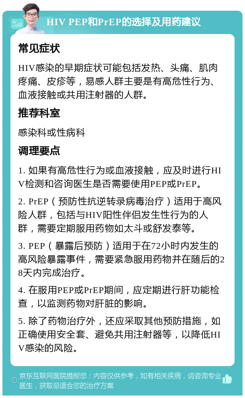 HIV PEP和PrEP的选择及用药建议 常见症状 HIV感染的早期症状可能包括发热、头痛、肌肉疼痛、皮疹等，易感人群主要是有高危性行为、血液接触或共用注射器的人群。 推荐科室 感染科或性病科 调理要点 1. 如果有高危性行为或血液接触，应及时进行HIV检测和咨询医生是否需要使用PEP或PrEP。 2. PrEP（预防性抗逆转录病毒治疗）适用于高风险人群，包括与HIV阳性伴侣发生性行为的人群，需要定期服用药物如太斗或舒发泰等。 3. PEP（暴露后预防）适用于在72小时内发生的高风险暴露事件，需要紧急服用药物并在随后的28天内完成治疗。 4. 在服用PEP或PrEP期间，应定期进行肝功能检查，以监测药物对肝脏的影响。 5. 除了药物治疗外，还应采取其他预防措施，如正确使用安全套、避免共用注射器等，以降低HIV感染的风险。