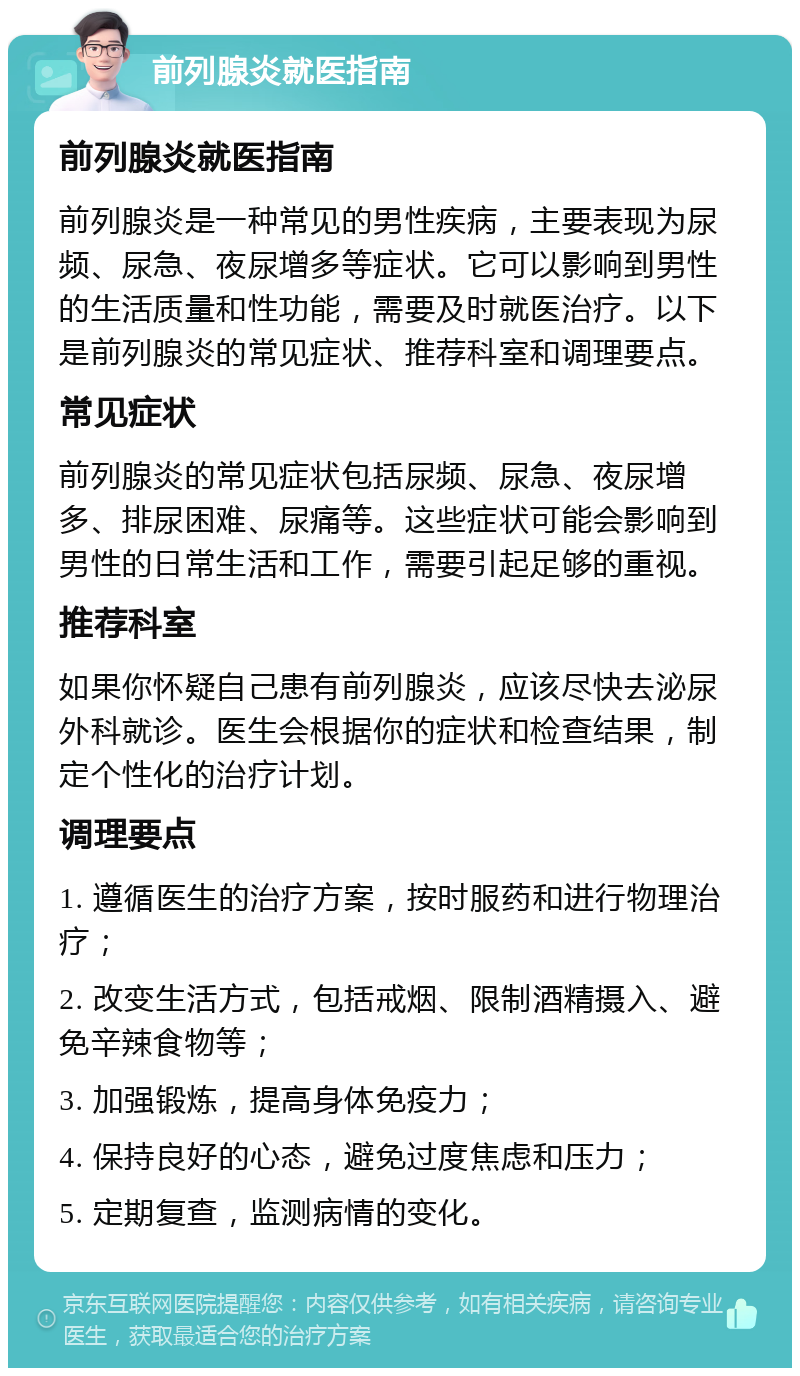 前列腺炎就医指南 前列腺炎就医指南 前列腺炎是一种常见的男性疾病，主要表现为尿频、尿急、夜尿增多等症状。它可以影响到男性的生活质量和性功能，需要及时就医治疗。以下是前列腺炎的常见症状、推荐科室和调理要点。 常见症状 前列腺炎的常见症状包括尿频、尿急、夜尿增多、排尿困难、尿痛等。这些症状可能会影响到男性的日常生活和工作，需要引起足够的重视。 推荐科室 如果你怀疑自己患有前列腺炎，应该尽快去泌尿外科就诊。医生会根据你的症状和检查结果，制定个性化的治疗计划。 调理要点 1. 遵循医生的治疗方案，按时服药和进行物理治疗； 2. 改变生活方式，包括戒烟、限制酒精摄入、避免辛辣食物等； 3. 加强锻炼，提高身体免疫力； 4. 保持良好的心态，避免过度焦虑和压力； 5. 定期复查，监测病情的变化。