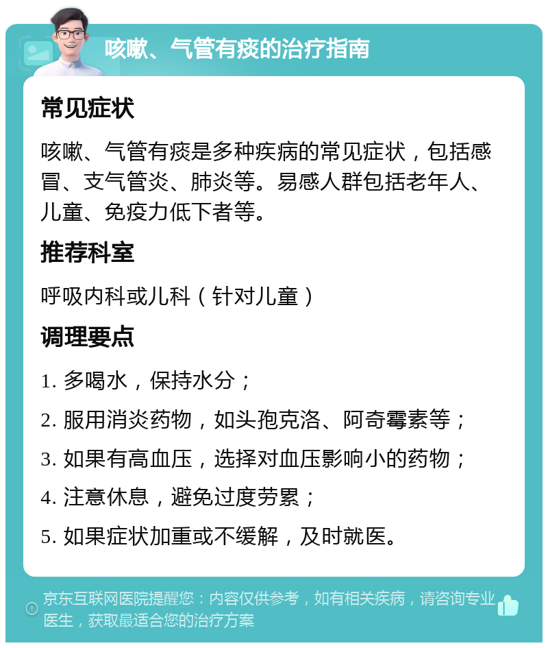 咳嗽、气管有痰的治疗指南 常见症状 咳嗽、气管有痰是多种疾病的常见症状，包括感冒、支气管炎、肺炎等。易感人群包括老年人、儿童、免疫力低下者等。 推荐科室 呼吸内科或儿科（针对儿童） 调理要点 1. 多喝水，保持水分； 2. 服用消炎药物，如头孢克洛、阿奇霉素等； 3. 如果有高血压，选择对血压影响小的药物； 4. 注意休息，避免过度劳累； 5. 如果症状加重或不缓解，及时就医。