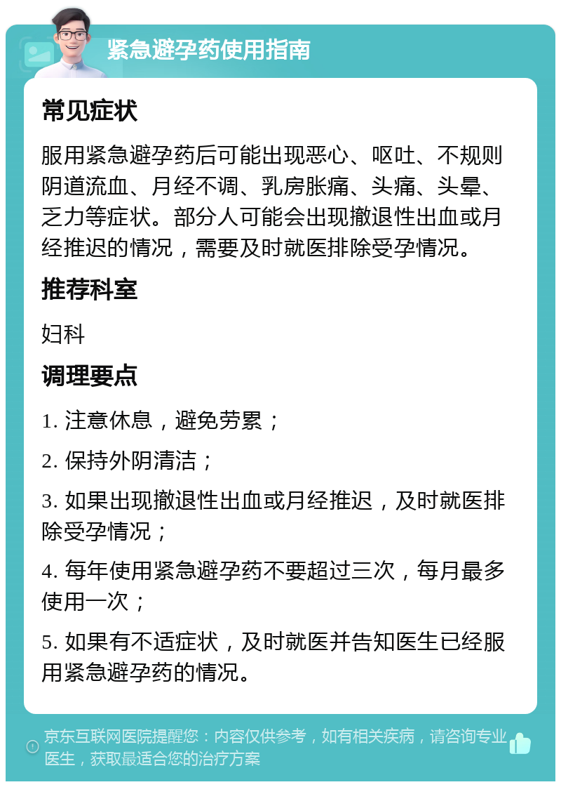 紧急避孕药使用指南 常见症状 服用紧急避孕药后可能出现恶心、呕吐、不规则阴道流血、月经不调、乳房胀痛、头痛、头晕、乏力等症状。部分人可能会出现撤退性出血或月经推迟的情况，需要及时就医排除受孕情况。 推荐科室 妇科 调理要点 1. 注意休息，避免劳累； 2. 保持外阴清洁； 3. 如果出现撤退性出血或月经推迟，及时就医排除受孕情况； 4. 每年使用紧急避孕药不要超过三次，每月最多使用一次； 5. 如果有不适症状，及时就医并告知医生已经服用紧急避孕药的情况。