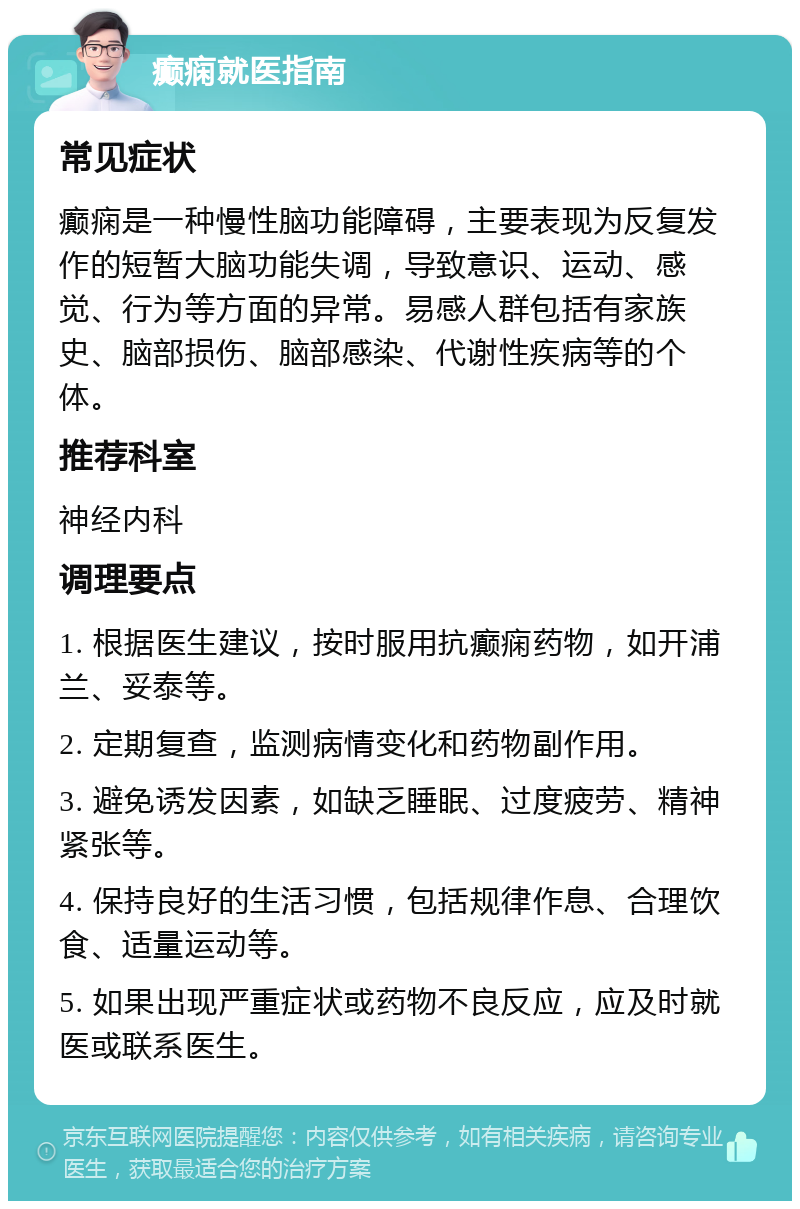 癫痫就医指南 常见症状 癫痫是一种慢性脑功能障碍，主要表现为反复发作的短暂大脑功能失调，导致意识、运动、感觉、行为等方面的异常。易感人群包括有家族史、脑部损伤、脑部感染、代谢性疾病等的个体。 推荐科室 神经内科 调理要点 1. 根据医生建议，按时服用抗癫痫药物，如开浦兰、妥泰等。 2. 定期复查，监测病情变化和药物副作用。 3. 避免诱发因素，如缺乏睡眠、过度疲劳、精神紧张等。 4. 保持良好的生活习惯，包括规律作息、合理饮食、适量运动等。 5. 如果出现严重症状或药物不良反应，应及时就医或联系医生。