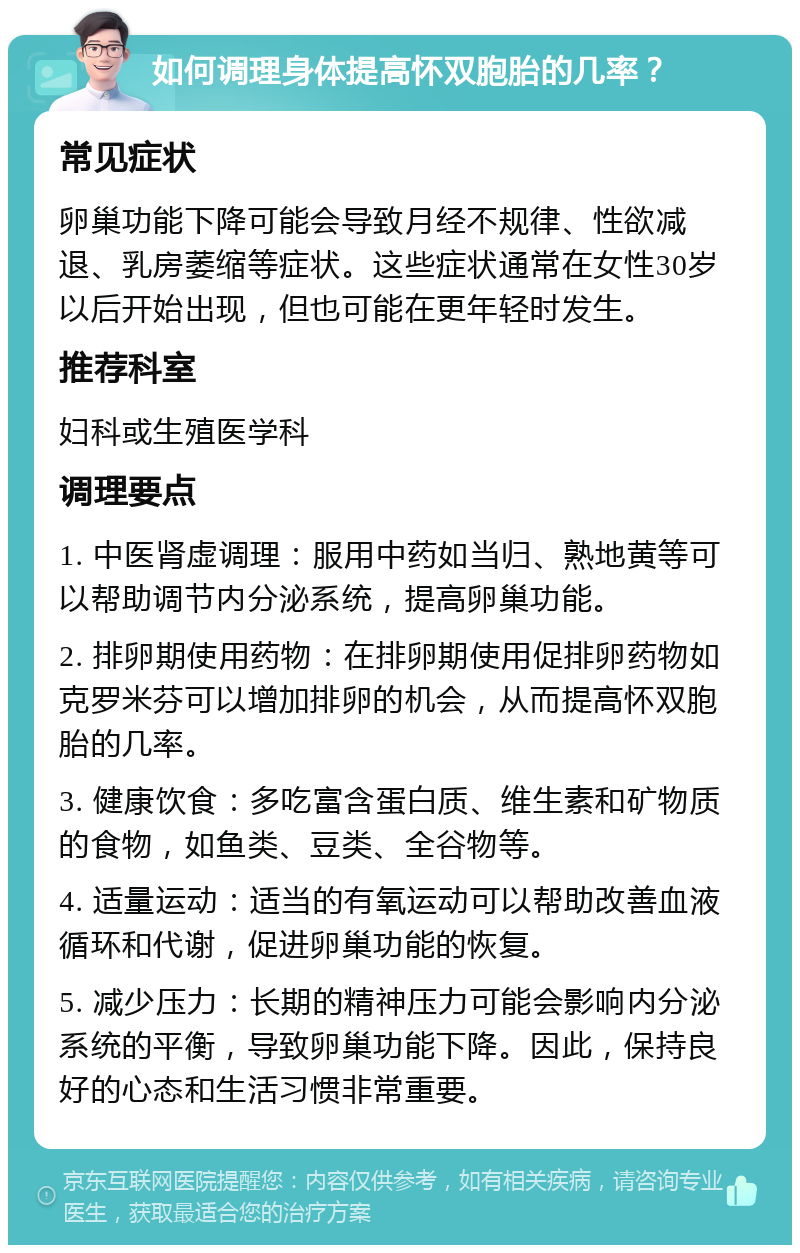 如何调理身体提高怀双胞胎的几率？ 常见症状 卵巢功能下降可能会导致月经不规律、性欲减退、乳房萎缩等症状。这些症状通常在女性30岁以后开始出现，但也可能在更年轻时发生。 推荐科室 妇科或生殖医学科 调理要点 1. 中医肾虚调理：服用中药如当归、熟地黄等可以帮助调节内分泌系统，提高卵巢功能。 2. 排卵期使用药物：在排卵期使用促排卵药物如克罗米芬可以增加排卵的机会，从而提高怀双胞胎的几率。 3. 健康饮食：多吃富含蛋白质、维生素和矿物质的食物，如鱼类、豆类、全谷物等。 4. 适量运动：适当的有氧运动可以帮助改善血液循环和代谢，促进卵巢功能的恢复。 5. 减少压力：长期的精神压力可能会影响内分泌系统的平衡，导致卵巢功能下降。因此，保持良好的心态和生活习惯非常重要。