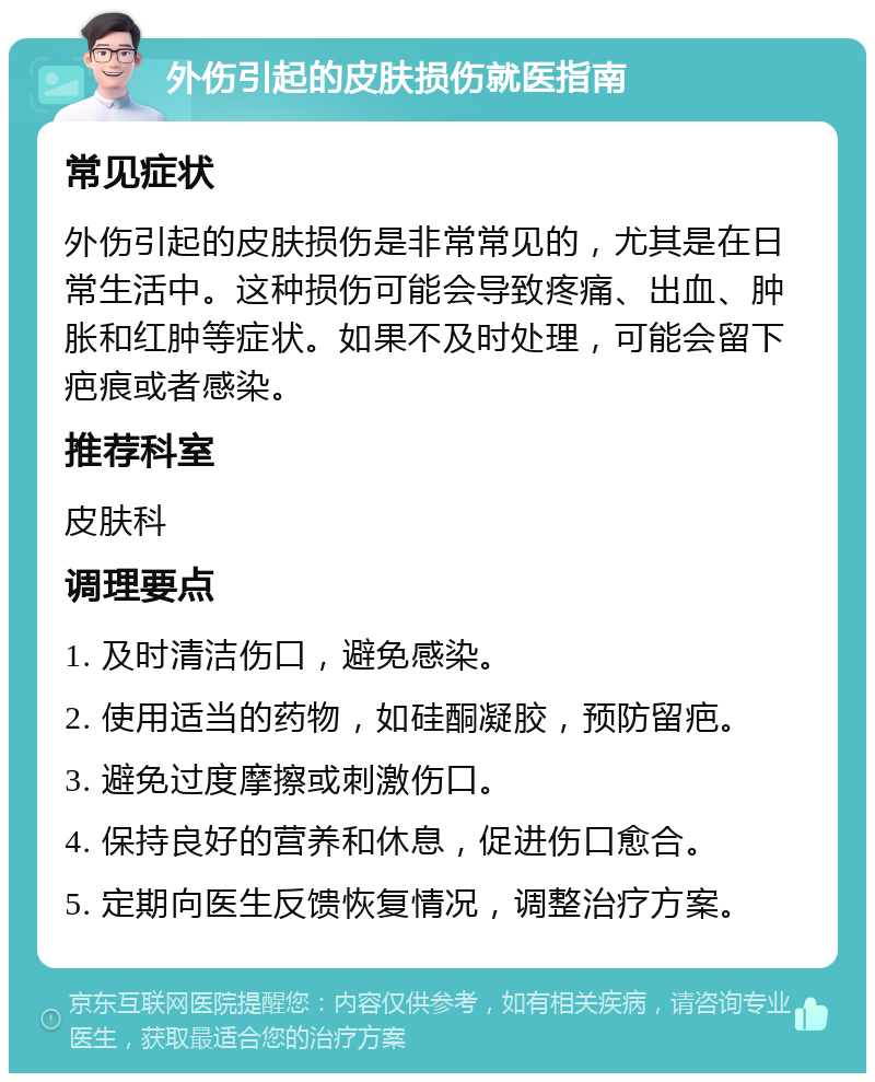 外伤引起的皮肤损伤就医指南 常见症状 外伤引起的皮肤损伤是非常常见的，尤其是在日常生活中。这种损伤可能会导致疼痛、出血、肿胀和红肿等症状。如果不及时处理，可能会留下疤痕或者感染。 推荐科室 皮肤科 调理要点 1. 及时清洁伤口，避免感染。 2. 使用适当的药物，如硅酮凝胶，预防留疤。 3. 避免过度摩擦或刺激伤口。 4. 保持良好的营养和休息，促进伤口愈合。 5. 定期向医生反馈恢复情况，调整治疗方案。