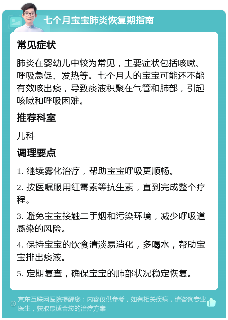 七个月宝宝肺炎恢复期指南 常见症状 肺炎在婴幼儿中较为常见，主要症状包括咳嗽、呼吸急促、发热等。七个月大的宝宝可能还不能有效咳出痰，导致痰液积聚在气管和肺部，引起咳嗽和呼吸困难。 推荐科室 儿科 调理要点 1. 继续雾化治疗，帮助宝宝呼吸更顺畅。 2. 按医嘱服用红霉素等抗生素，直到完成整个疗程。 3. 避免宝宝接触二手烟和污染环境，减少呼吸道感染的风险。 4. 保持宝宝的饮食清淡易消化，多喝水，帮助宝宝排出痰液。 5. 定期复查，确保宝宝的肺部状况稳定恢复。