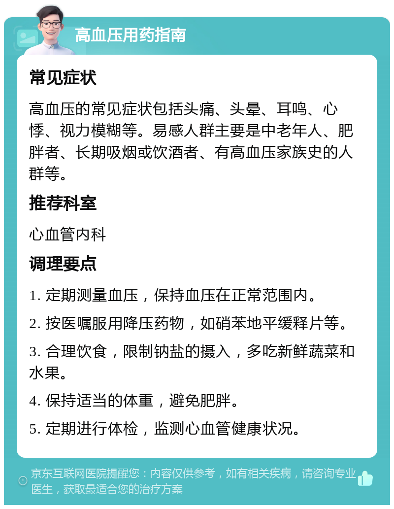 高血压用药指南 常见症状 高血压的常见症状包括头痛、头晕、耳鸣、心悸、视力模糊等。易感人群主要是中老年人、肥胖者、长期吸烟或饮酒者、有高血压家族史的人群等。 推荐科室 心血管内科 调理要点 1. 定期测量血压，保持血压在正常范围内。 2. 按医嘱服用降压药物，如硝苯地平缓释片等。 3. 合理饮食，限制钠盐的摄入，多吃新鲜蔬菜和水果。 4. 保持适当的体重，避免肥胖。 5. 定期进行体检，监测心血管健康状况。