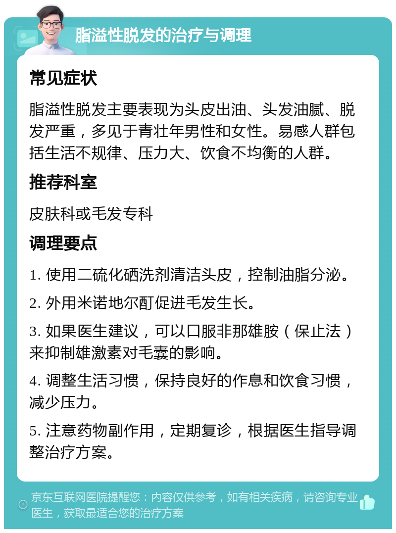 脂溢性脱发的治疗与调理 常见症状 脂溢性脱发主要表现为头皮出油、头发油腻、脱发严重，多见于青壮年男性和女性。易感人群包括生活不规律、压力大、饮食不均衡的人群。 推荐科室 皮肤科或毛发专科 调理要点 1. 使用二硫化硒洗剂清洁头皮，控制油脂分泌。 2. 外用米诺地尔酊促进毛发生长。 3. 如果医生建议，可以口服非那雄胺（保止法）来抑制雄激素对毛囊的影响。 4. 调整生活习惯，保持良好的作息和饮食习惯，减少压力。 5. 注意药物副作用，定期复诊，根据医生指导调整治疗方案。