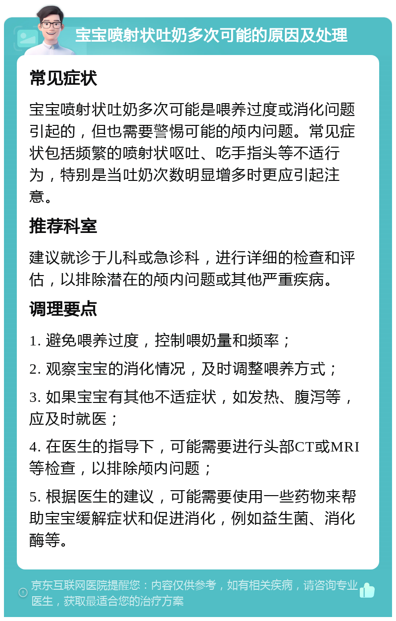 宝宝喷射状吐奶多次可能的原因及处理 常见症状 宝宝喷射状吐奶多次可能是喂养过度或消化问题引起的，但也需要警惕可能的颅内问题。常见症状包括频繁的喷射状呕吐、吃手指头等不适行为，特别是当吐奶次数明显增多时更应引起注意。 推荐科室 建议就诊于儿科或急诊科，进行详细的检查和评估，以排除潜在的颅内问题或其他严重疾病。 调理要点 1. 避免喂养过度，控制喂奶量和频率； 2. 观察宝宝的消化情况，及时调整喂养方式； 3. 如果宝宝有其他不适症状，如发热、腹泻等，应及时就医； 4. 在医生的指导下，可能需要进行头部CT或MRI等检查，以排除颅内问题； 5. 根据医生的建议，可能需要使用一些药物来帮助宝宝缓解症状和促进消化，例如益生菌、消化酶等。