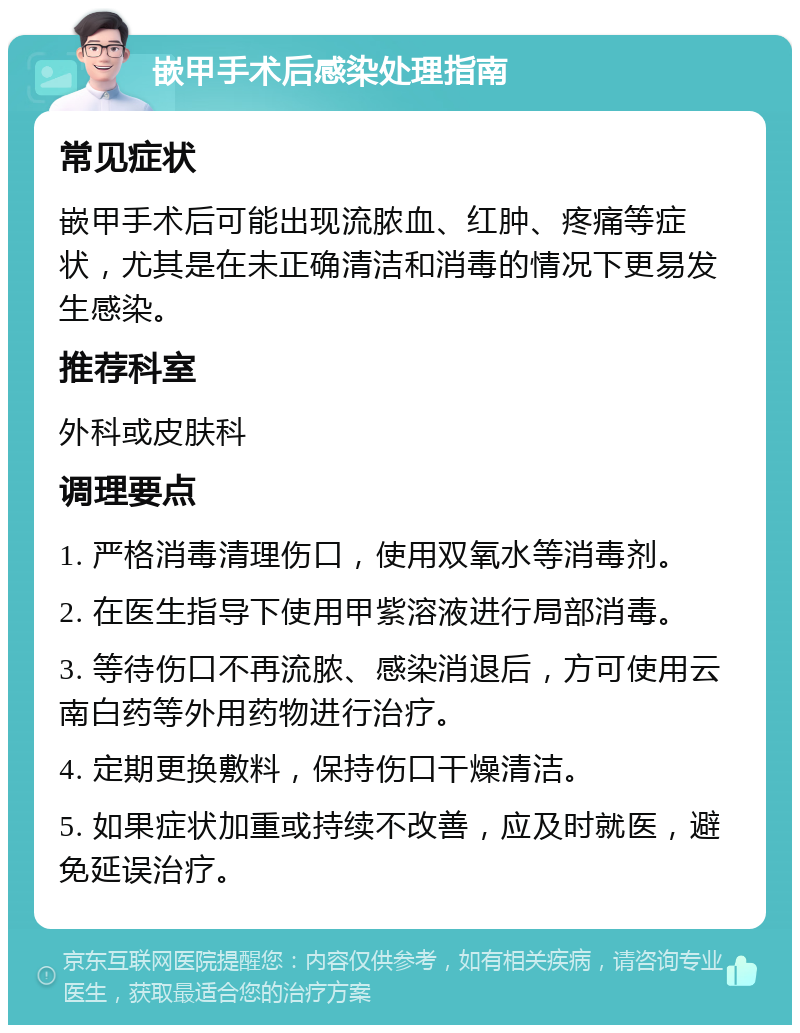 嵌甲手术后感染处理指南 常见症状 嵌甲手术后可能出现流脓血、红肿、疼痛等症状，尤其是在未正确清洁和消毒的情况下更易发生感染。 推荐科室 外科或皮肤科 调理要点 1. 严格消毒清理伤口，使用双氧水等消毒剂。 2. 在医生指导下使用甲紫溶液进行局部消毒。 3. 等待伤口不再流脓、感染消退后，方可使用云南白药等外用药物进行治疗。 4. 定期更换敷料，保持伤口干燥清洁。 5. 如果症状加重或持续不改善，应及时就医，避免延误治疗。