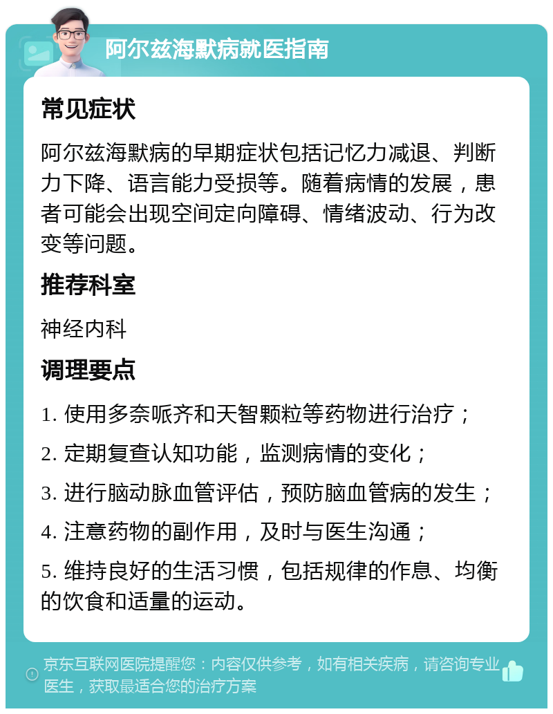 阿尔兹海默病就医指南 常见症状 阿尔兹海默病的早期症状包括记忆力减退、判断力下降、语言能力受损等。随着病情的发展，患者可能会出现空间定向障碍、情绪波动、行为改变等问题。 推荐科室 神经内科 调理要点 1. 使用多奈哌齐和天智颗粒等药物进行治疗； 2. 定期复查认知功能，监测病情的变化； 3. 进行脑动脉血管评估，预防脑血管病的发生； 4. 注意药物的副作用，及时与医生沟通； 5. 维持良好的生活习惯，包括规律的作息、均衡的饮食和适量的运动。