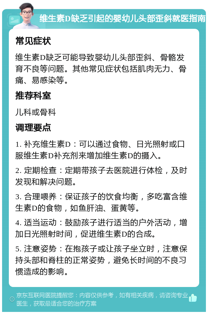 维生素D缺乏引起的婴幼儿头部歪斜就医指南 常见症状 维生素D缺乏可能导致婴幼儿头部歪斜、骨骼发育不良等问题。其他常见症状包括肌肉无力、骨痛、易感染等。 推荐科室 儿科或骨科 调理要点 1. 补充维生素D：可以通过食物、日光照射或口服维生素D补充剂来增加维生素D的摄入。 2. 定期检查：定期带孩子去医院进行体检，及时发现和解决问题。 3. 合理喂养：保证孩子的饮食均衡，多吃富含维生素D的食物，如鱼肝油、蛋黄等。 4. 适当运动：鼓励孩子进行适当的户外活动，增加日光照射时间，促进维生素D的合成。 5. 注意姿势：在抱孩子或让孩子坐立时，注意保持头部和脊柱的正常姿势，避免长时间的不良习惯造成的影响。