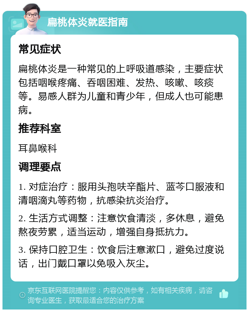 扁桃体炎就医指南 常见症状 扁桃体炎是一种常见的上呼吸道感染，主要症状包括咽喉疼痛、吞咽困难、发热、咳嗽、咳痰等。易感人群为儿童和青少年，但成人也可能患病。 推荐科室 耳鼻喉科 调理要点 1. 对症治疗：服用头孢呋辛酯片、蓝芩口服液和清咽滴丸等药物，抗感染抗炎治疗。 2. 生活方式调整：注意饮食清淡，多休息，避免熬夜劳累，适当运动，增强自身抵抗力。 3. 保持口腔卫生：饮食后注意漱口，避免过度说话，出门戴口罩以免吸入灰尘。