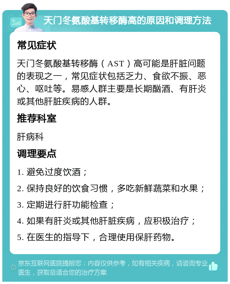 天门冬氨酸基转移酶高的原因和调理方法 常见症状 天门冬氨酸基转移酶（AST）高可能是肝脏问题的表现之一，常见症状包括乏力、食欲不振、恶心、呕吐等。易感人群主要是长期酗酒、有肝炎或其他肝脏疾病的人群。 推荐科室 肝病科 调理要点 1. 避免过度饮酒； 2. 保持良好的饮食习惯，多吃新鲜蔬菜和水果； 3. 定期进行肝功能检查； 4. 如果有肝炎或其他肝脏疾病，应积极治疗； 5. 在医生的指导下，合理使用保肝药物。