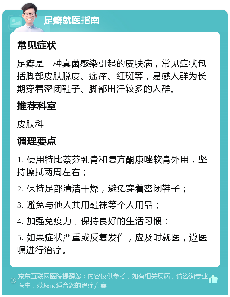 足癣就医指南 常见症状 足癣是一种真菌感染引起的皮肤病，常见症状包括脚部皮肤脱皮、瘙痒、红斑等，易感人群为长期穿着密闭鞋子、脚部出汗较多的人群。 推荐科室 皮肤科 调理要点 1. 使用特比萘芬乳膏和复方酮康唑软膏外用，坚持擦拭两周左右； 2. 保持足部清洁干燥，避免穿着密闭鞋子； 3. 避免与他人共用鞋袜等个人用品； 4. 加强免疫力，保持良好的生活习惯； 5. 如果症状严重或反复发作，应及时就医，遵医嘱进行治疗。