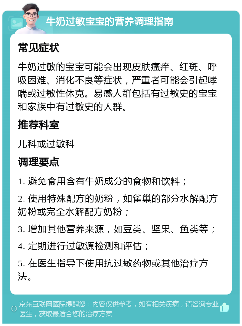 牛奶过敏宝宝的营养调理指南 常见症状 牛奶过敏的宝宝可能会出现皮肤瘙痒、红斑、呼吸困难、消化不良等症状，严重者可能会引起哮喘或过敏性休克。易感人群包括有过敏史的宝宝和家族中有过敏史的人群。 推荐科室 儿科或过敏科 调理要点 1. 避免食用含有牛奶成分的食物和饮料； 2. 使用特殊配方的奶粉，如雀巢的部分水解配方奶粉或完全水解配方奶粉； 3. 增加其他营养来源，如豆类、坚果、鱼类等； 4. 定期进行过敏源检测和评估； 5. 在医生指导下使用抗过敏药物或其他治疗方法。