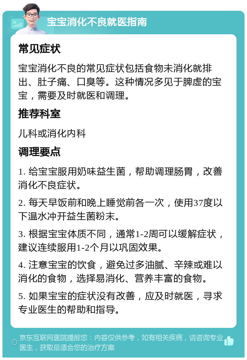 宝宝消化不良就医指南 常见症状 宝宝消化不良的常见症状包括食物未消化就排出、肚子痛、口臭等。这种情况多见于脾虚的宝宝，需要及时就医和调理。 推荐科室 儿科或消化内科 调理要点 1. 给宝宝服用奶味益生菌，帮助调理肠胃，改善消化不良症状。 2. 每天早饭前和晚上睡觉前各一次，使用37度以下温水冲开益生菌粉末。 3. 根据宝宝体质不同，通常1-2周可以缓解症状，建议连续服用1-2个月以巩固效果。 4. 注意宝宝的饮食，避免过多油腻、辛辣或难以消化的食物，选择易消化、营养丰富的食物。 5. 如果宝宝的症状没有改善，应及时就医，寻求专业医生的帮助和指导。