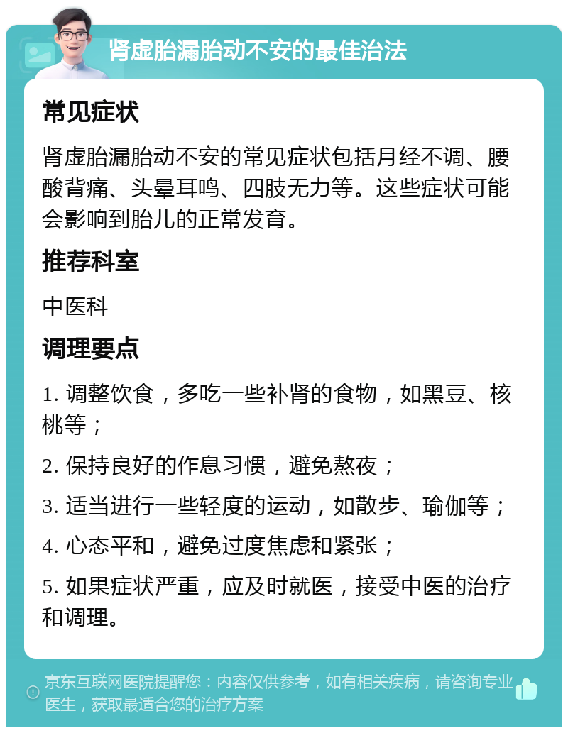 肾虚胎漏胎动不安的最佳治法 常见症状 肾虚胎漏胎动不安的常见症状包括月经不调、腰酸背痛、头晕耳鸣、四肢无力等。这些症状可能会影响到胎儿的正常发育。 推荐科室 中医科 调理要点 1. 调整饮食，多吃一些补肾的食物，如黑豆、核桃等； 2. 保持良好的作息习惯，避免熬夜； 3. 适当进行一些轻度的运动，如散步、瑜伽等； 4. 心态平和，避免过度焦虑和紧张； 5. 如果症状严重，应及时就医，接受中医的治疗和调理。