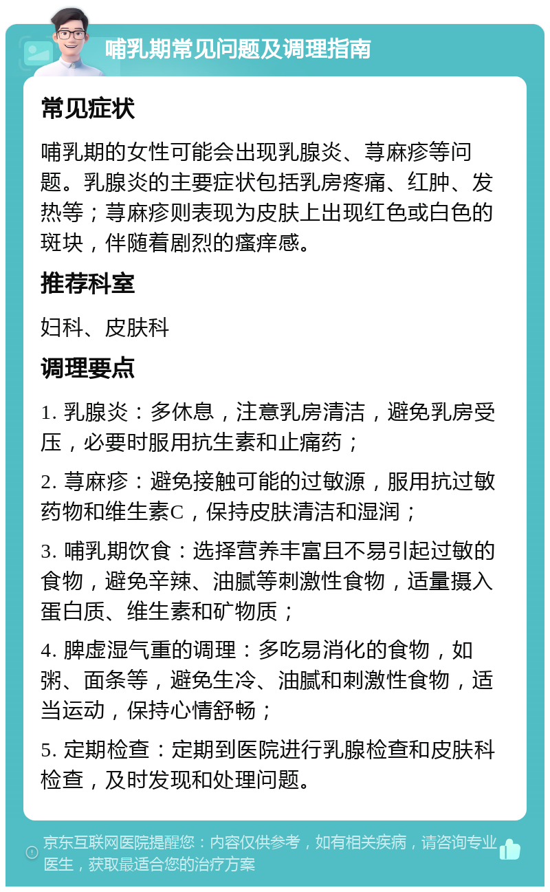 哺乳期常见问题及调理指南 常见症状 哺乳期的女性可能会出现乳腺炎、荨麻疹等问题。乳腺炎的主要症状包括乳房疼痛、红肿、发热等；荨麻疹则表现为皮肤上出现红色或白色的斑块，伴随着剧烈的瘙痒感。 推荐科室 妇科、皮肤科 调理要点 1. 乳腺炎：多休息，注意乳房清洁，避免乳房受压，必要时服用抗生素和止痛药； 2. 荨麻疹：避免接触可能的过敏源，服用抗过敏药物和维生素C，保持皮肤清洁和湿润； 3. 哺乳期饮食：选择营养丰富且不易引起过敏的食物，避免辛辣、油腻等刺激性食物，适量摄入蛋白质、维生素和矿物质； 4. 脾虚湿气重的调理：多吃易消化的食物，如粥、面条等，避免生冷、油腻和刺激性食物，适当运动，保持心情舒畅； 5. 定期检查：定期到医院进行乳腺检查和皮肤科检查，及时发现和处理问题。