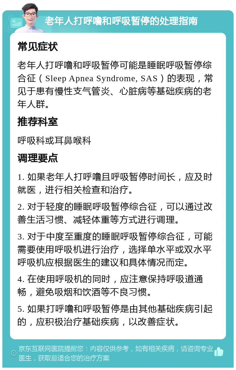 老年人打呼噜和呼吸暂停的处理指南 常见症状 老年人打呼噜和呼吸暂停可能是睡眠呼吸暂停综合征（Sleep Apnea Syndrome, SAS）的表现，常见于患有慢性支气管炎、心脏病等基础疾病的老年人群。 推荐科室 呼吸科或耳鼻喉科 调理要点 1. 如果老年人打呼噜且呼吸暂停时间长，应及时就医，进行相关检查和治疗。 2. 对于轻度的睡眠呼吸暂停综合征，可以通过改善生活习惯、减轻体重等方式进行调理。 3. 对于中度至重度的睡眠呼吸暂停综合征，可能需要使用呼吸机进行治疗，选择单水平或双水平呼吸机应根据医生的建议和具体情况而定。 4. 在使用呼吸机的同时，应注意保持呼吸道通畅，避免吸烟和饮酒等不良习惯。 5. 如果打呼噜和呼吸暂停是由其他基础疾病引起的，应积极治疗基础疾病，以改善症状。