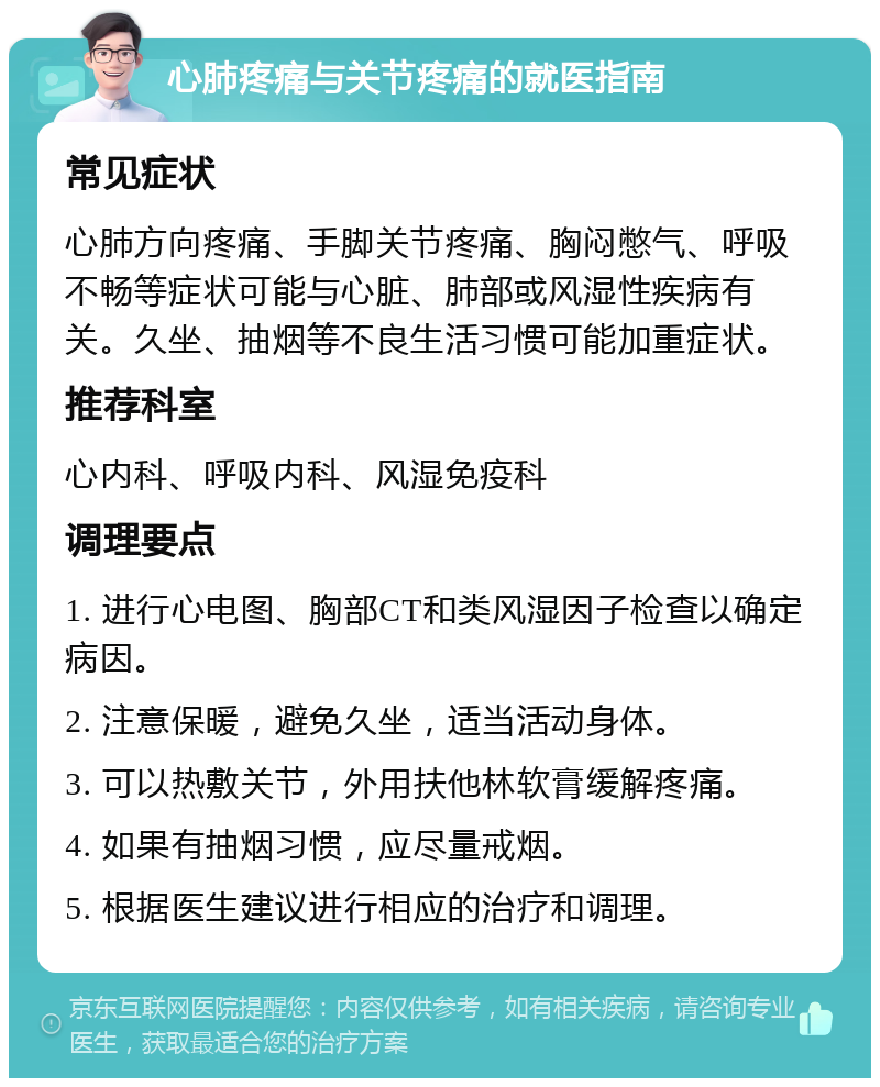 心肺疼痛与关节疼痛的就医指南 常见症状 心肺方向疼痛、手脚关节疼痛、胸闷憋气、呼吸不畅等症状可能与心脏、肺部或风湿性疾病有关。久坐、抽烟等不良生活习惯可能加重症状。 推荐科室 心内科、呼吸内科、风湿免疫科 调理要点 1. 进行心电图、胸部CT和类风湿因子检查以确定病因。 2. 注意保暖，避免久坐，适当活动身体。 3. 可以热敷关节，外用扶他林软膏缓解疼痛。 4. 如果有抽烟习惯，应尽量戒烟。 5. 根据医生建议进行相应的治疗和调理。