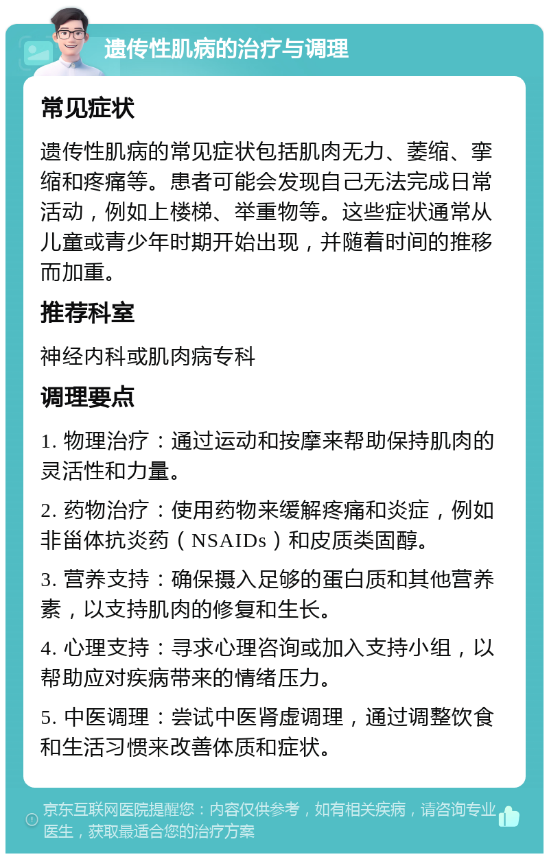 遗传性肌病的治疗与调理 常见症状 遗传性肌病的常见症状包括肌肉无力、萎缩、挛缩和疼痛等。患者可能会发现自己无法完成日常活动，例如上楼梯、举重物等。这些症状通常从儿童或青少年时期开始出现，并随着时间的推移而加重。 推荐科室 神经内科或肌肉病专科 调理要点 1. 物理治疗：通过运动和按摩来帮助保持肌肉的灵活性和力量。 2. 药物治疗：使用药物来缓解疼痛和炎症，例如非甾体抗炎药（NSAIDs）和皮质类固醇。 3. 营养支持：确保摄入足够的蛋白质和其他营养素，以支持肌肉的修复和生长。 4. 心理支持：寻求心理咨询或加入支持小组，以帮助应对疾病带来的情绪压力。 5. 中医调理：尝试中医肾虚调理，通过调整饮食和生活习惯来改善体质和症状。