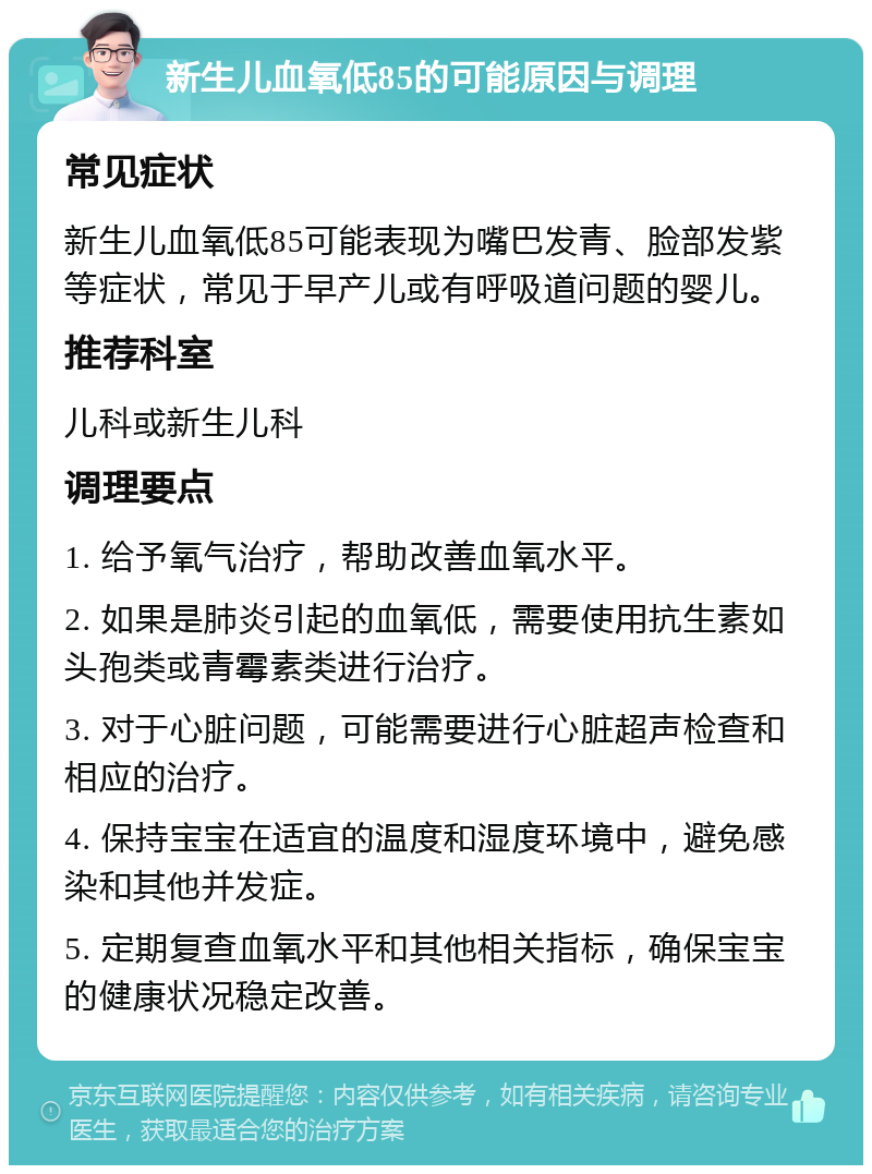 新生儿血氧低85的可能原因与调理 常见症状 新生儿血氧低85可能表现为嘴巴发青、脸部发紫等症状，常见于早产儿或有呼吸道问题的婴儿。 推荐科室 儿科或新生儿科 调理要点 1. 给予氧气治疗，帮助改善血氧水平。 2. 如果是肺炎引起的血氧低，需要使用抗生素如头孢类或青霉素类进行治疗。 3. 对于心脏问题，可能需要进行心脏超声检查和相应的治疗。 4. 保持宝宝在适宜的温度和湿度环境中，避免感染和其他并发症。 5. 定期复查血氧水平和其他相关指标，确保宝宝的健康状况稳定改善。