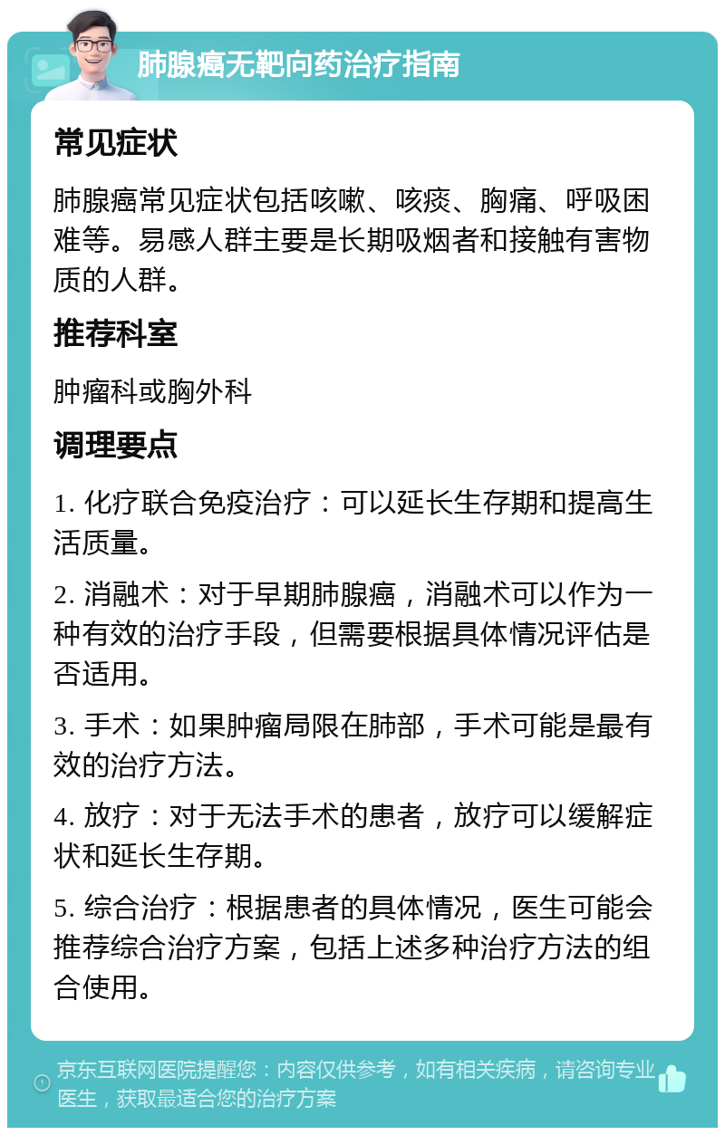 肺腺癌无靶向药治疗指南 常见症状 肺腺癌常见症状包括咳嗽、咳痰、胸痛、呼吸困难等。易感人群主要是长期吸烟者和接触有害物质的人群。 推荐科室 肿瘤科或胸外科 调理要点 1. 化疗联合免疫治疗：可以延长生存期和提高生活质量。 2. 消融术：对于早期肺腺癌，消融术可以作为一种有效的治疗手段，但需要根据具体情况评估是否适用。 3. 手术：如果肿瘤局限在肺部，手术可能是最有效的治疗方法。 4. 放疗：对于无法手术的患者，放疗可以缓解症状和延长生存期。 5. 综合治疗：根据患者的具体情况，医生可能会推荐综合治疗方案，包括上述多种治疗方法的组合使用。