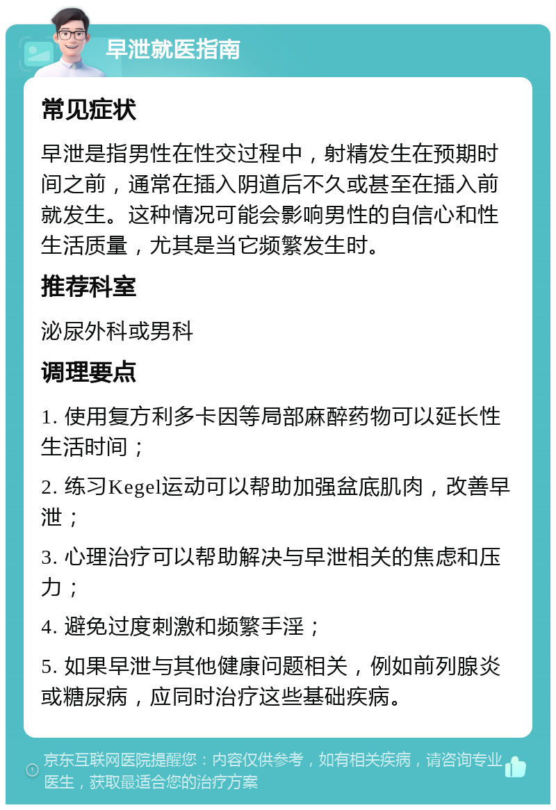 早泄就医指南 常见症状 早泄是指男性在性交过程中，射精发生在预期时间之前，通常在插入阴道后不久或甚至在插入前就发生。这种情况可能会影响男性的自信心和性生活质量，尤其是当它频繁发生时。 推荐科室 泌尿外科或男科 调理要点 1. 使用复方利多卡因等局部麻醉药物可以延长性生活时间； 2. 练习Kegel运动可以帮助加强盆底肌肉，改善早泄； 3. 心理治疗可以帮助解决与早泄相关的焦虑和压力； 4. 避免过度刺激和频繁手淫； 5. 如果早泄与其他健康问题相关，例如前列腺炎或糖尿病，应同时治疗这些基础疾病。