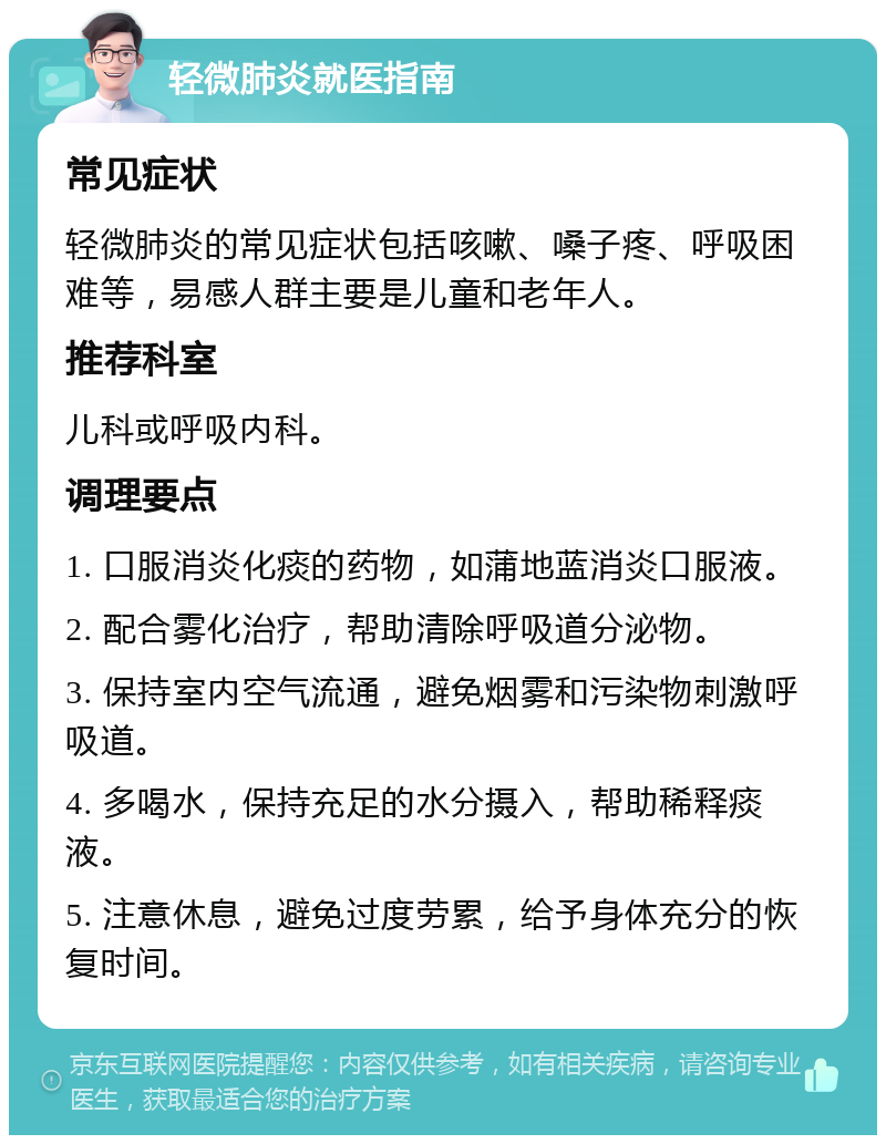 轻微肺炎就医指南 常见症状 轻微肺炎的常见症状包括咳嗽、嗓子疼、呼吸困难等，易感人群主要是儿童和老年人。 推荐科室 儿科或呼吸内科。 调理要点 1. 口服消炎化痰的药物，如蒲地蓝消炎口服液。 2. 配合雾化治疗，帮助清除呼吸道分泌物。 3. 保持室内空气流通，避免烟雾和污染物刺激呼吸道。 4. 多喝水，保持充足的水分摄入，帮助稀释痰液。 5. 注意休息，避免过度劳累，给予身体充分的恢复时间。