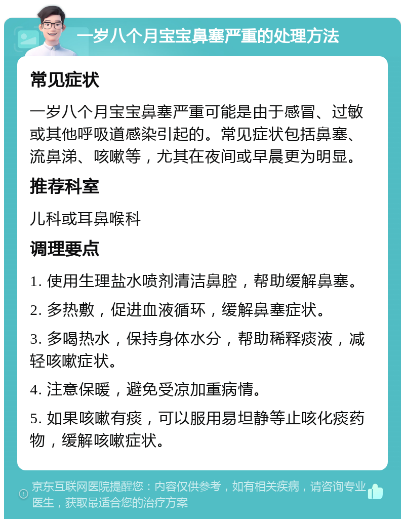 一岁八个月宝宝鼻塞严重的处理方法 常见症状 一岁八个月宝宝鼻塞严重可能是由于感冒、过敏或其他呼吸道感染引起的。常见症状包括鼻塞、流鼻涕、咳嗽等，尤其在夜间或早晨更为明显。 推荐科室 儿科或耳鼻喉科 调理要点 1. 使用生理盐水喷剂清洁鼻腔，帮助缓解鼻塞。 2. 多热敷，促进血液循环，缓解鼻塞症状。 3. 多喝热水，保持身体水分，帮助稀释痰液，减轻咳嗽症状。 4. 注意保暖，避免受凉加重病情。 5. 如果咳嗽有痰，可以服用易坦静等止咳化痰药物，缓解咳嗽症状。