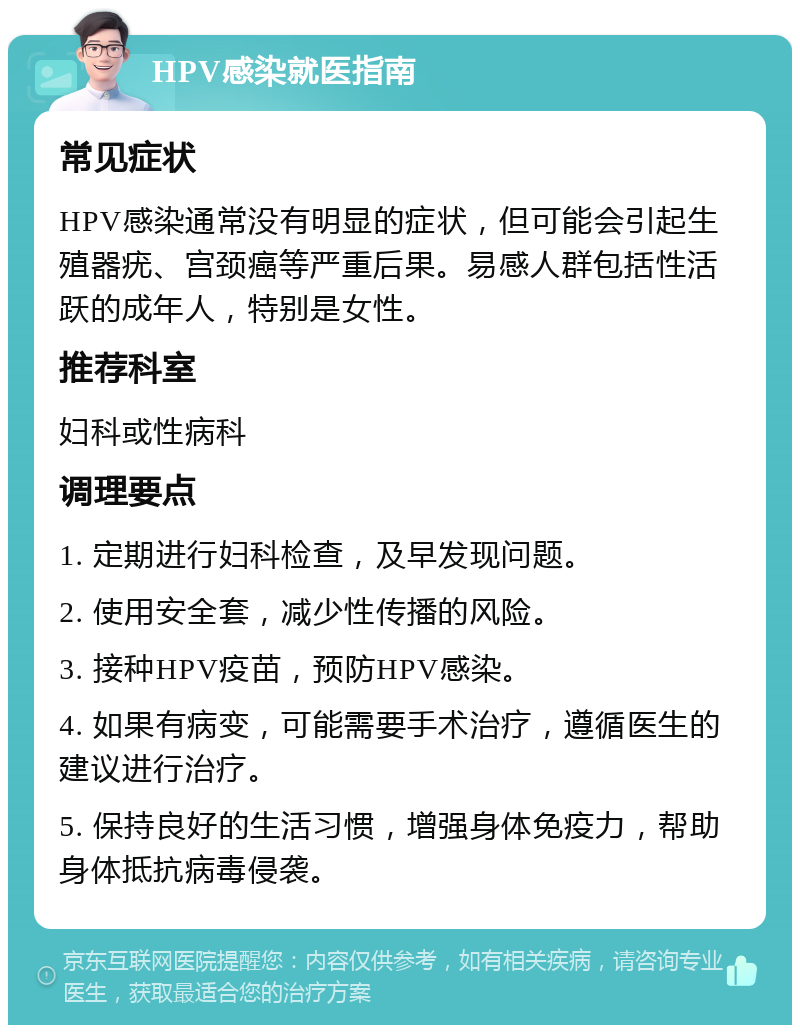 HPV感染就医指南 常见症状 HPV感染通常没有明显的症状，但可能会引起生殖器疣、宫颈癌等严重后果。易感人群包括性活跃的成年人，特别是女性。 推荐科室 妇科或性病科 调理要点 1. 定期进行妇科检查，及早发现问题。 2. 使用安全套，减少性传播的风险。 3. 接种HPV疫苗，预防HPV感染。 4. 如果有病变，可能需要手术治疗，遵循医生的建议进行治疗。 5. 保持良好的生活习惯，增强身体免疫力，帮助身体抵抗病毒侵袭。