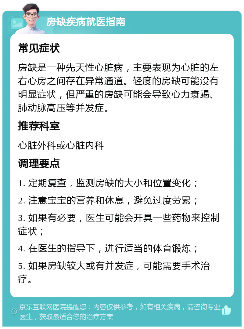 房缺疾病就医指南 常见症状 房缺是一种先天性心脏病，主要表现为心脏的左右心房之间存在异常通道。轻度的房缺可能没有明显症状，但严重的房缺可能会导致心力衰竭、肺动脉高压等并发症。 推荐科室 心脏外科或心脏内科 调理要点 1. 定期复查，监测房缺的大小和位置变化； 2. 注意宝宝的营养和休息，避免过度劳累； 3. 如果有必要，医生可能会开具一些药物来控制症状； 4. 在医生的指导下，进行适当的体育锻炼； 5. 如果房缺较大或有并发症，可能需要手术治疗。