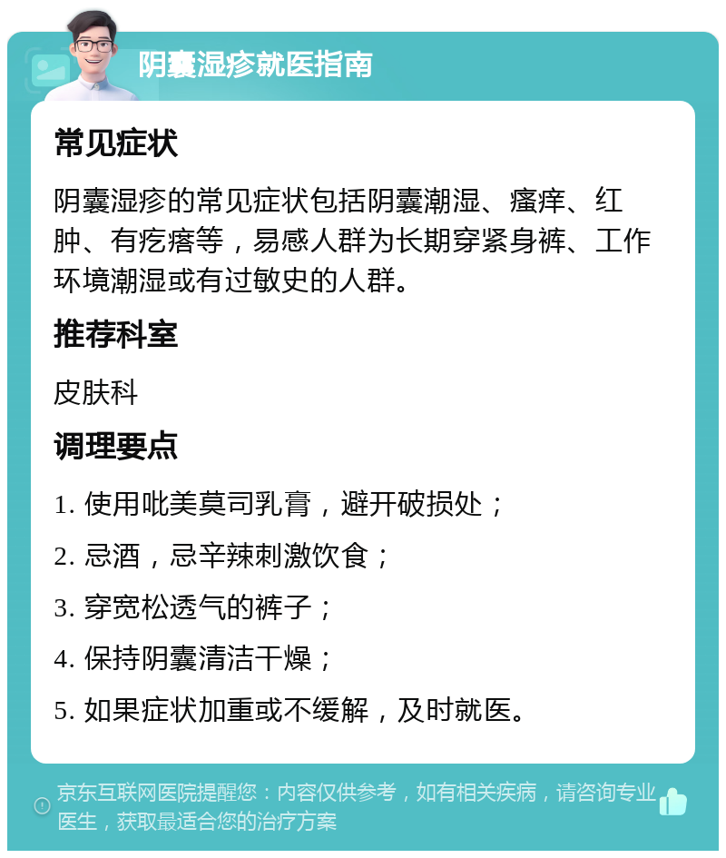 阴囊湿疹就医指南 常见症状 阴囊湿疹的常见症状包括阴囊潮湿、瘙痒、红肿、有疙瘩等，易感人群为长期穿紧身裤、工作环境潮湿或有过敏史的人群。 推荐科室 皮肤科 调理要点 1. 使用吡美莫司乳膏，避开破损处； 2. 忌酒，忌辛辣刺激饮食； 3. 穿宽松透气的裤子； 4. 保持阴囊清洁干燥； 5. 如果症状加重或不缓解，及时就医。