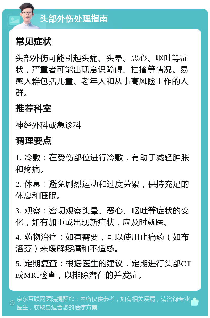 头部外伤处理指南 常见症状 头部外伤可能引起头痛、头晕、恶心、呕吐等症状，严重者可能出现意识障碍、抽搐等情况。易感人群包括儿童、老年人和从事高风险工作的人群。 推荐科室 神经外科或急诊科 调理要点 1. 冷敷：在受伤部位进行冷敷，有助于减轻肿胀和疼痛。 2. 休息：避免剧烈运动和过度劳累，保持充足的休息和睡眠。 3. 观察：密切观察头晕、恶心、呕吐等症状的变化，如有加重或出现新症状，应及时就医。 4. 药物治疗：如有需要，可以使用止痛药（如布洛芬）来缓解疼痛和不适感。 5. 定期复查：根据医生的建议，定期进行头部CT或MRI检查，以排除潜在的并发症。