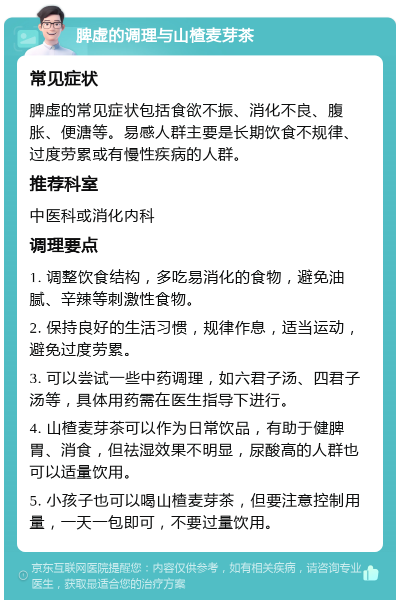 脾虚的调理与山楂麦芽茶 常见症状 脾虚的常见症状包括食欲不振、消化不良、腹胀、便溏等。易感人群主要是长期饮食不规律、过度劳累或有慢性疾病的人群。 推荐科室 中医科或消化内科 调理要点 1. 调整饮食结构，多吃易消化的食物，避免油腻、辛辣等刺激性食物。 2. 保持良好的生活习惯，规律作息，适当运动，避免过度劳累。 3. 可以尝试一些中药调理，如六君子汤、四君子汤等，具体用药需在医生指导下进行。 4. 山楂麦芽茶可以作为日常饮品，有助于健脾胃、消食，但祛湿效果不明显，尿酸高的人群也可以适量饮用。 5. 小孩子也可以喝山楂麦芽茶，但要注意控制用量，一天一包即可，不要过量饮用。