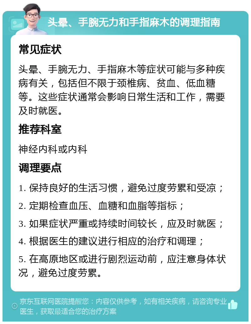 头晕、手腕无力和手指麻木的调理指南 常见症状 头晕、手腕无力、手指麻木等症状可能与多种疾病有关，包括但不限于颈椎病、贫血、低血糖等。这些症状通常会影响日常生活和工作，需要及时就医。 推荐科室 神经内科或内科 调理要点 1. 保持良好的生活习惯，避免过度劳累和受凉； 2. 定期检查血压、血糖和血脂等指标； 3. 如果症状严重或持续时间较长，应及时就医； 4. 根据医生的建议进行相应的治疗和调理； 5. 在高原地区或进行剧烈运动前，应注意身体状况，避免过度劳累。