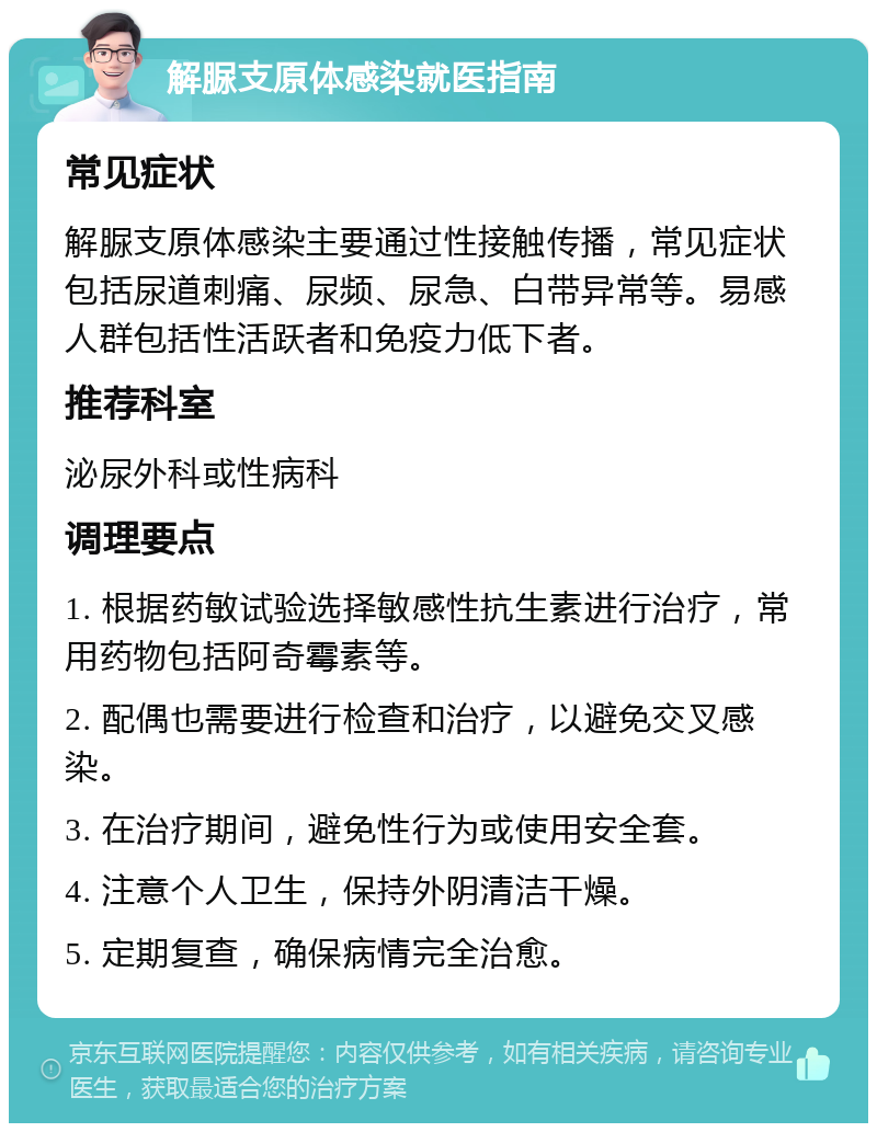 解脲支原体感染就医指南 常见症状 解脲支原体感染主要通过性接触传播，常见症状包括尿道刺痛、尿频、尿急、白带异常等。易感人群包括性活跃者和免疫力低下者。 推荐科室 泌尿外科或性病科 调理要点 1. 根据药敏试验选择敏感性抗生素进行治疗，常用药物包括阿奇霉素等。 2. 配偶也需要进行检查和治疗，以避免交叉感染。 3. 在治疗期间，避免性行为或使用安全套。 4. 注意个人卫生，保持外阴清洁干燥。 5. 定期复查，确保病情完全治愈。