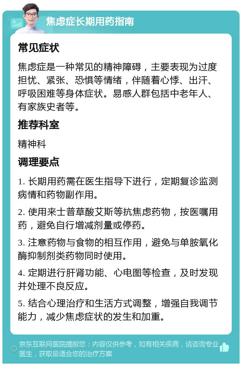 焦虑症长期用药指南 常见症状 焦虑症是一种常见的精神障碍，主要表现为过度担忧、紧张、恐惧等情绪，伴随着心悸、出汗、呼吸困难等身体症状。易感人群包括中老年人、有家族史者等。 推荐科室 精神科 调理要点 1. 长期用药需在医生指导下进行，定期复诊监测病情和药物副作用。 2. 使用来士普草酸艾斯等抗焦虑药物，按医嘱用药，避免自行增减剂量或停药。 3. 注意药物与食物的相互作用，避免与单胺氧化酶抑制剂类药物同时使用。 4. 定期进行肝肾功能、心电图等检查，及时发现并处理不良反应。 5. 结合心理治疗和生活方式调整，增强自我调节能力，减少焦虑症状的发生和加重。