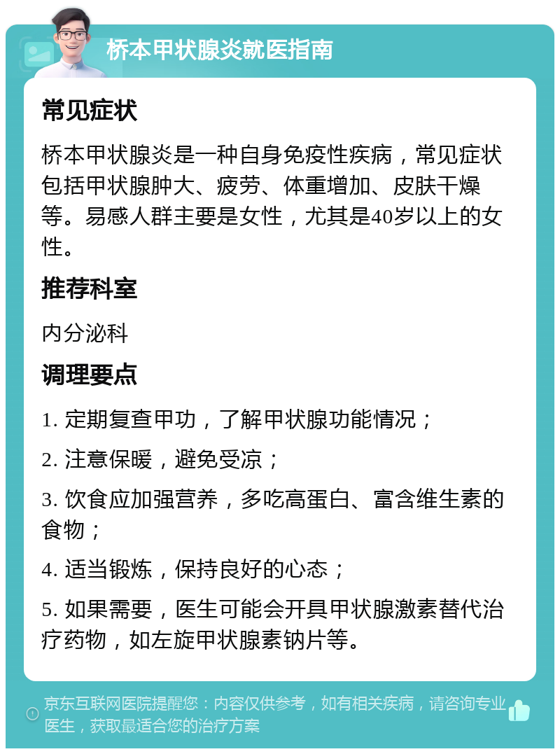 桥本甲状腺炎就医指南 常见症状 桥本甲状腺炎是一种自身免疫性疾病，常见症状包括甲状腺肿大、疲劳、体重增加、皮肤干燥等。易感人群主要是女性，尤其是40岁以上的女性。 推荐科室 内分泌科 调理要点 1. 定期复查甲功，了解甲状腺功能情况； 2. 注意保暖，避免受凉； 3. 饮食应加强营养，多吃高蛋白、富含维生素的食物； 4. 适当锻炼，保持良好的心态； 5. 如果需要，医生可能会开具甲状腺激素替代治疗药物，如左旋甲状腺素钠片等。