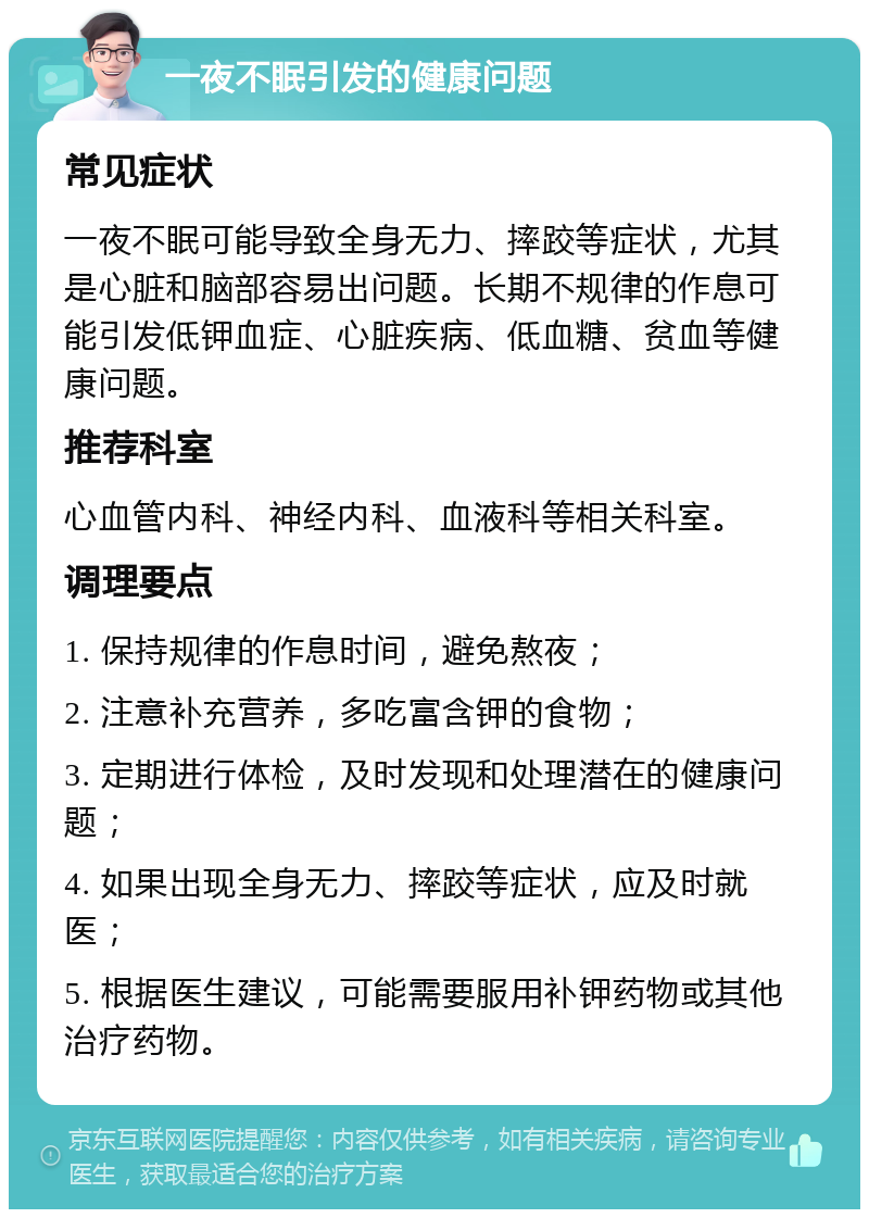 一夜不眠引发的健康问题 常见症状 一夜不眠可能导致全身无力、摔跤等症状，尤其是心脏和脑部容易出问题。长期不规律的作息可能引发低钾血症、心脏疾病、低血糖、贫血等健康问题。 推荐科室 心血管内科、神经内科、血液科等相关科室。 调理要点 1. 保持规律的作息时间，避免熬夜； 2. 注意补充营养，多吃富含钾的食物； 3. 定期进行体检，及时发现和处理潜在的健康问题； 4. 如果出现全身无力、摔跤等症状，应及时就医； 5. 根据医生建议，可能需要服用补钾药物或其他治疗药物。