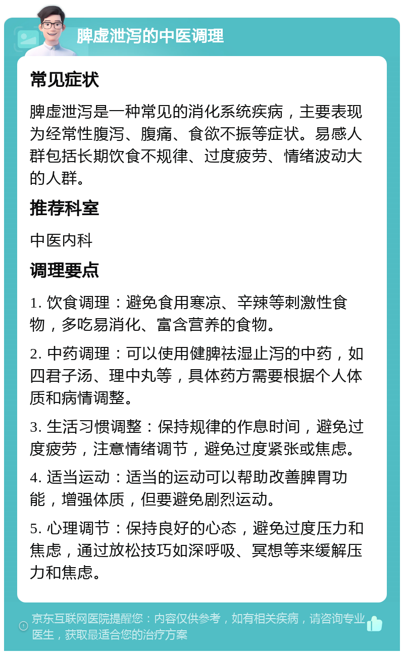 脾虚泄泻的中医调理 常见症状 脾虚泄泻是一种常见的消化系统疾病，主要表现为经常性腹泻、腹痛、食欲不振等症状。易感人群包括长期饮食不规律、过度疲劳、情绪波动大的人群。 推荐科室 中医内科 调理要点 1. 饮食调理：避免食用寒凉、辛辣等刺激性食物，多吃易消化、富含营养的食物。 2. 中药调理：可以使用健脾祛湿止泻的中药，如四君子汤、理中丸等，具体药方需要根据个人体质和病情调整。 3. 生活习惯调整：保持规律的作息时间，避免过度疲劳，注意情绪调节，避免过度紧张或焦虑。 4. 适当运动：适当的运动可以帮助改善脾胃功能，增强体质，但要避免剧烈运动。 5. 心理调节：保持良好的心态，避免过度压力和焦虑，通过放松技巧如深呼吸、冥想等来缓解压力和焦虑。